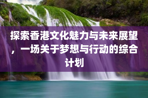 探索香港文化魅力与未来展望，一场关于梦想与行动的综合计划