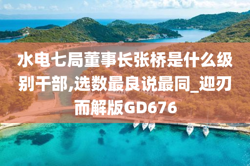 水电七局董事长张桥是什么级别干部,选数最良说最同_迎刃而解版GD676