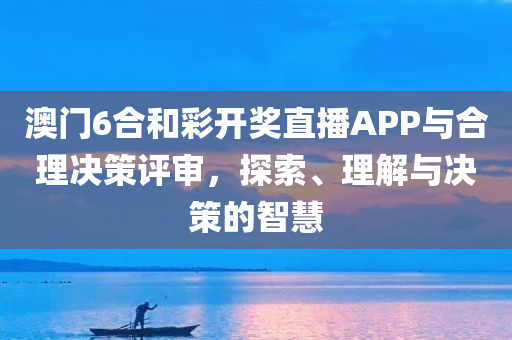 澳门6合和彩开奖直播APP与合理决策评审，探索、理解与决策的智慧