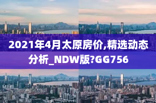 2021年4月太原房价,精选动态分析_NDW版?GG756