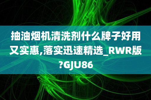 抽油烟机清洗剂什么牌子好用又实惠,落实迅速精选_RWR版?GJU86