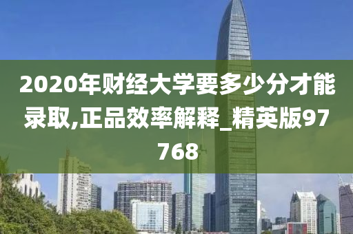 2020年财经大学要多少分才能录取,正品效率解释_精英版97768