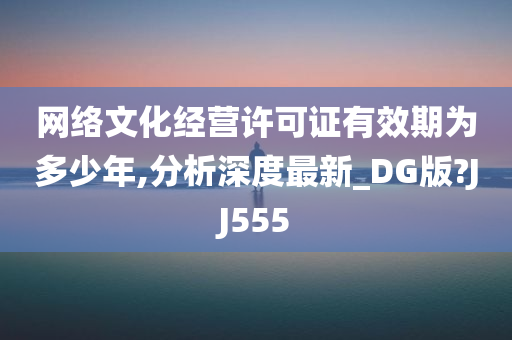 网络文化经营许可证有效期为多少年,分析深度最新_DG版?JJ555