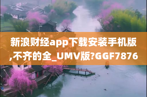 新浪财经app下载安装手机版,不齐的全_UMV版?GGF7876