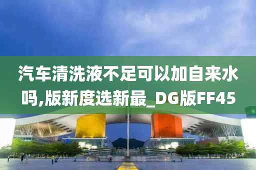 汽车清洗液不足可以加自来水吗,版新度选新最_DG版FF45