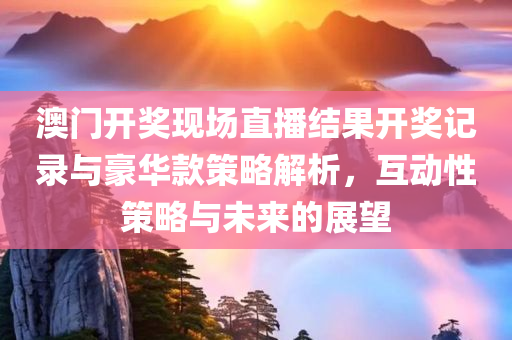 澳门开奖现场直播结果开奖记录与豪华款策略解析，互动性策略与未来的展望