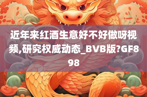 近年来红酒生意好不好做呀视频,研究权威动态_BVB版?GF898