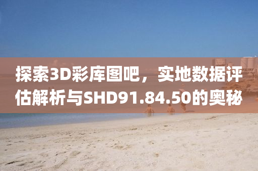 探索3D彩库图吧，实地数据评估解析与SHD91.84.50的奥秘