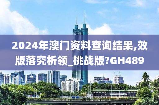 2024年澳门资料查询结果,效版落究析领_挑战版?GH489