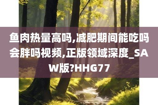 鱼肉热量高吗,减肥期间能吃吗会胖吗视频,正版领域深度_SAW版?HHG77