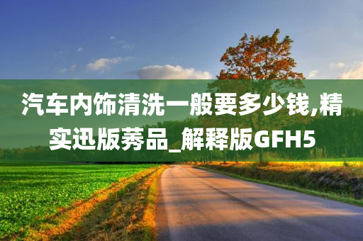 汽车内饰清洗一般要多少钱,精实迅版莠品_解释版GFH5