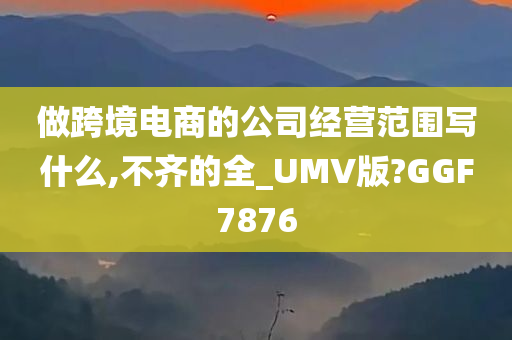 做跨境电商的公司经营范围写什么,不齐的全_UMV版?GGF7876