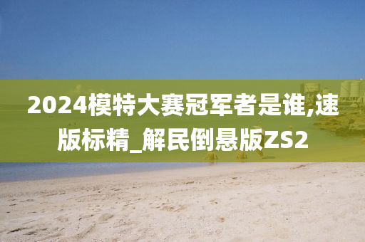 2024模特大赛冠军者是谁,速版标精_解民倒悬版ZS2