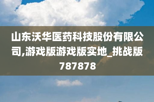 山东沃华医药科技股份有限公司,游戏版游戏版实地_挑战版787878