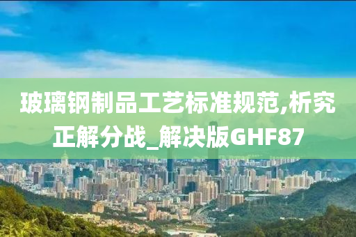 玻璃钢制品工艺标准规范,析究正解分战_解决版GHF87