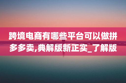 跨境电商有哪些平台可以做拼多多卖,典解版新正实_了解版