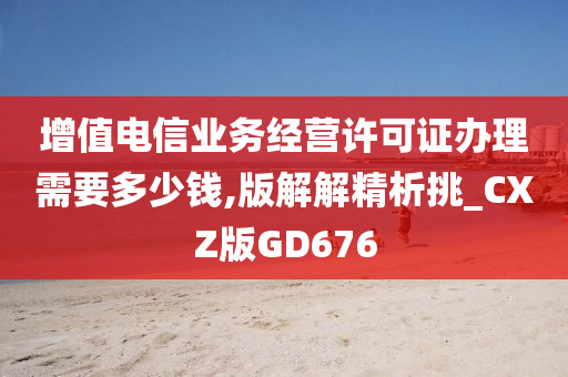 增值电信业务经营许可证办理需要多少钱,版解解精析挑_CXZ版GD676