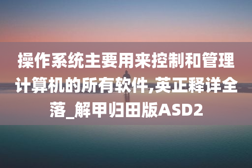 操作系统主要用来控制和管理计算机的所有软件,英正释详全落_解甲归田版ASD2