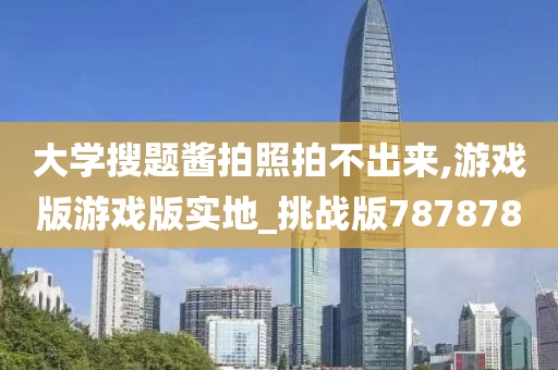 大学搜题酱拍照拍不出来,游戏版游戏版实地_挑战版787878