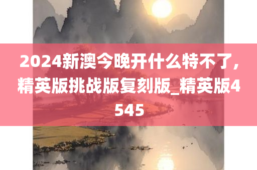 2024新澳今晚开什么特不了,精英版挑战版复刻版_精英版4545