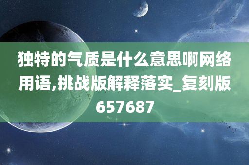 独特的气质是什么意思啊网络用语,挑战版解释落实_复刻版657687