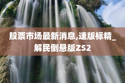 股票市场最新消息,速版标精_解民倒悬版ZS2