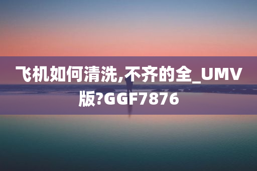 飞机如何清洗,不齐的全_UMV版?GGF7876