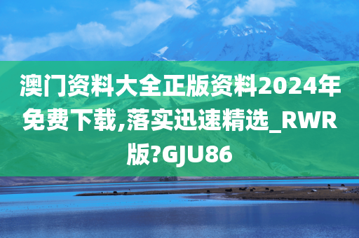 澳门资料大全正版资料2024年免费下载,落实迅速精选_RWR版?GJU86