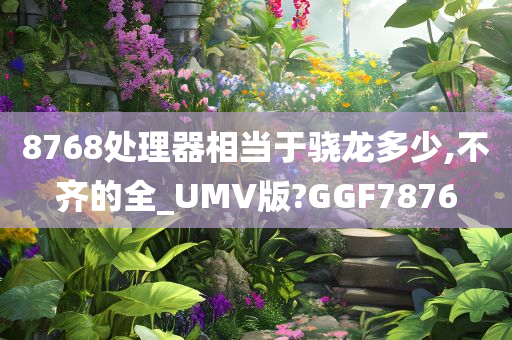 8768处理器相当于骁龙多少,不齐的全_UMV版?GGF7876