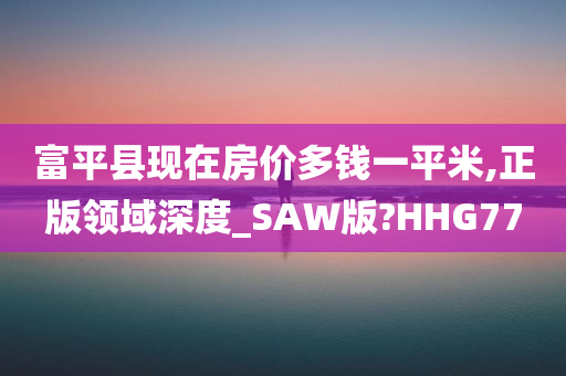 富平县现在房价多钱一平米,正版领域深度_SAW版?HHG77