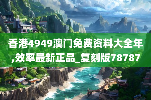 香港4949澳门免费资料大全年,效率最新正品_复刻版78787