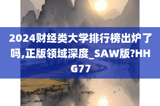 2024财经类大学排行榜出炉了吗,正版领域深度_SAW版?HHG77