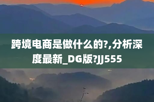 跨境电商是做什么的?,分析深度最新_DG版?JJ555