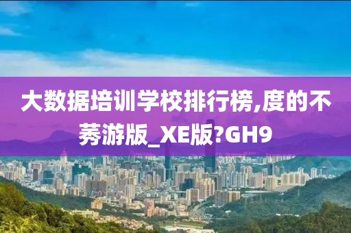 大数据培训学校排行榜,度的不莠游版_XE版?GH9