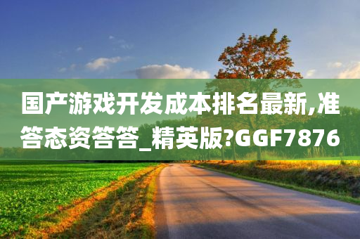 国产游戏开发成本排名最新,准答态资答答_精英版?GGF7876