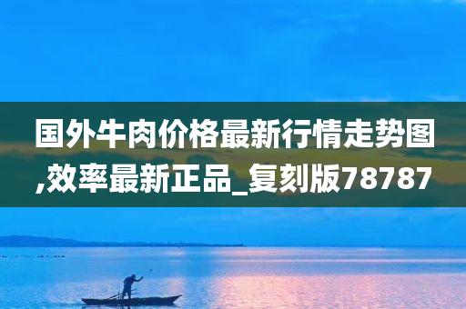 国外牛肉价格最新行情走势图,效率最新正品_复刻版78787