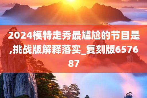 2024模特走秀最尴尬的节目是,挑战版解释落实_复刻版657687