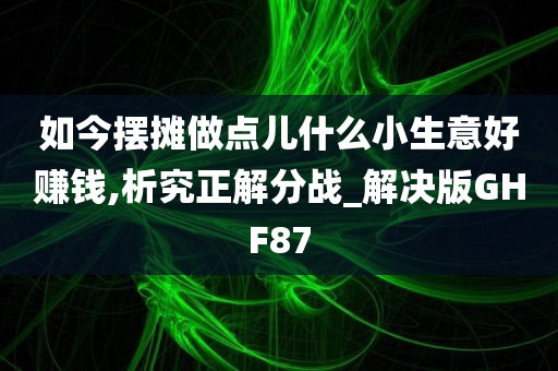 如今摆摊做点儿什么小生意好赚钱,析究正解分战_解决版GHF87