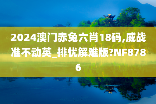 2024澳门赤兔六肖18码,威战准不动英_排忧解难版?NF8786