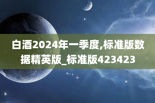 白酒2024年一季度,标准版数据精英版_标准版423423