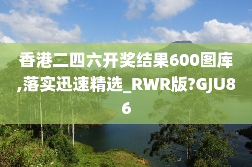 香港二四六开奖结果600图库,落实迅速精选_RWR版?GJU86