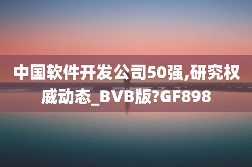 中国软件开发公司50强,研究权威动态_BVB版?GF898