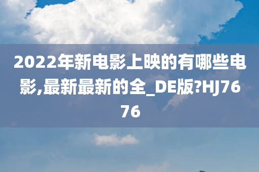 2022年新电影上映的有哪些电影,最新最新的全_DE版?HJ7676