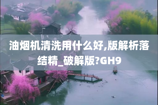 油烟机清洗用什么好,版解析落结精_破解版?GH9