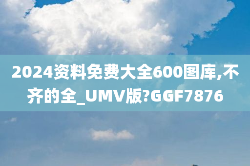 2024资料免费大全600图库,不齐的全_UMV版?GGF7876