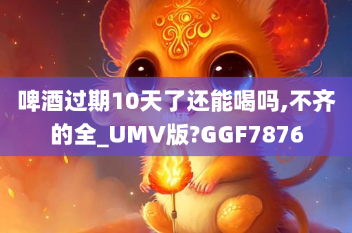 啤酒过期10天了还能喝吗,不齐的全_UMV版?GGF7876