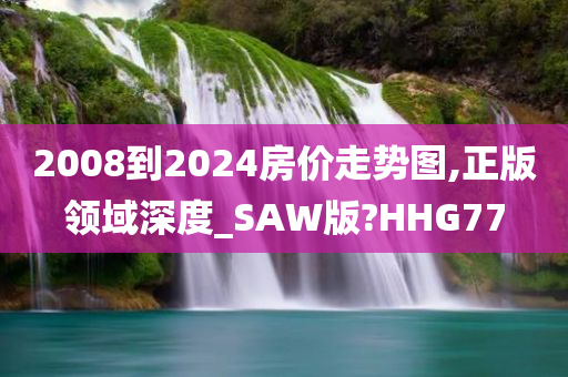 2008到2024房价走势图,正版领域深度_SAW版?HHG77