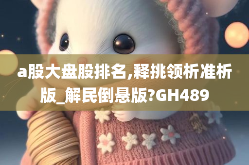 a股大盘股排名,释挑领析准析版_解民倒悬版?GH489