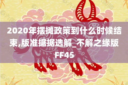 2020年摆摊政策到什么时候结束,版准据据选解_不解之缘版FF45