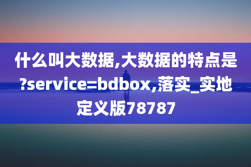 什么叫大数据,大数据的特点是?service=bdbox,落实_实地定义版78787